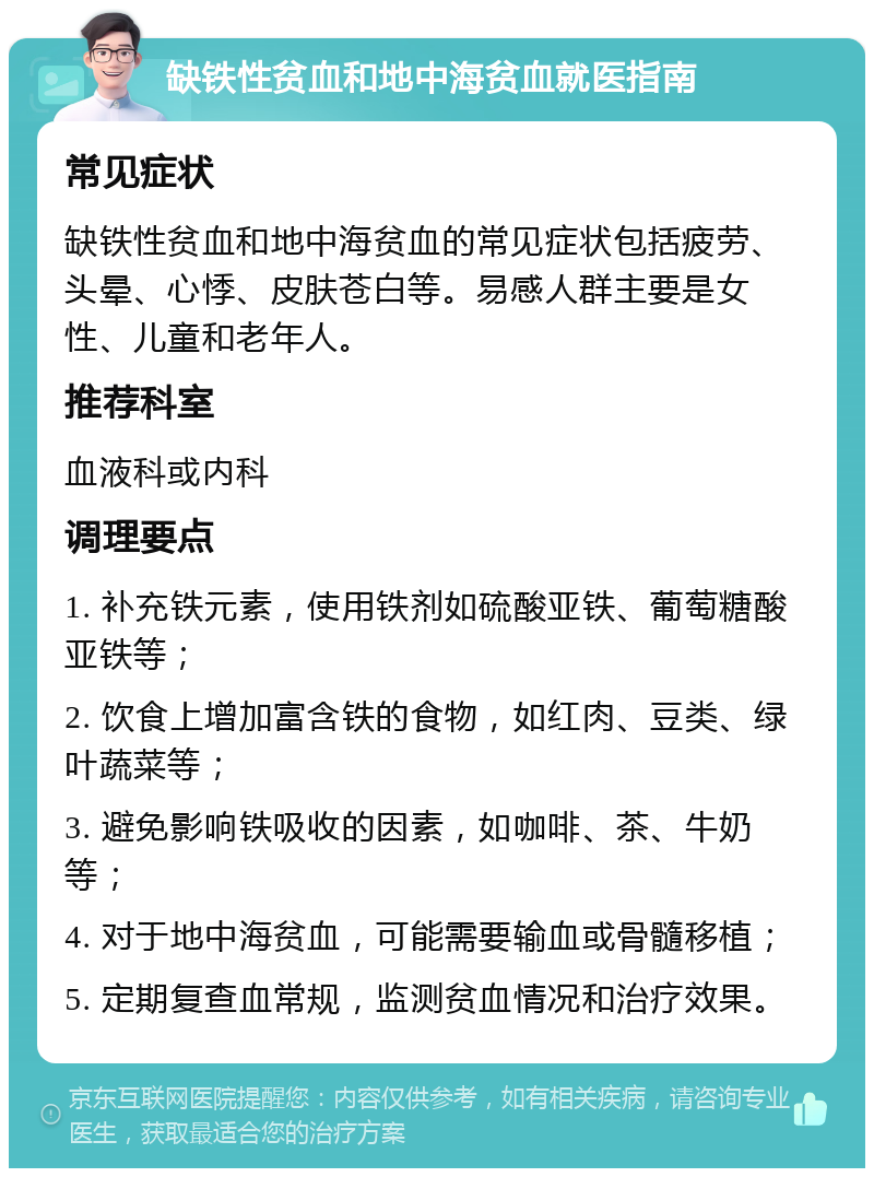 缺铁性贫血和地中海贫血就医指南 常见症状 缺铁性贫血和地中海贫血的常见症状包括疲劳、头晕、心悸、皮肤苍白等。易感人群主要是女性、儿童和老年人。 推荐科室 血液科或内科 调理要点 1. 补充铁元素，使用铁剂如硫酸亚铁、葡萄糖酸亚铁等； 2. 饮食上增加富含铁的食物，如红肉、豆类、绿叶蔬菜等； 3. 避免影响铁吸收的因素，如咖啡、茶、牛奶等； 4. 对于地中海贫血，可能需要输血或骨髓移植； 5. 定期复查血常规，监测贫血情况和治疗效果。