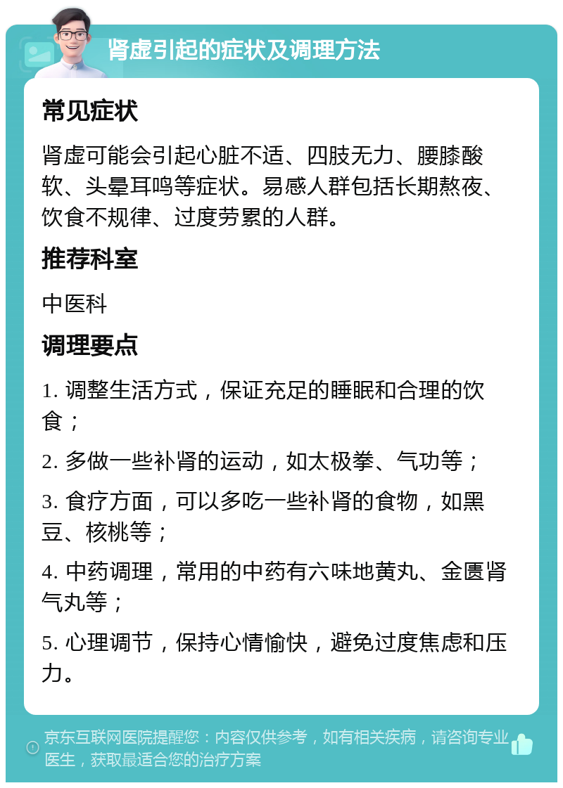 肾虚引起的症状及调理方法 常见症状 肾虚可能会引起心脏不适、四肢无力、腰膝酸软、头晕耳鸣等症状。易感人群包括长期熬夜、饮食不规律、过度劳累的人群。 推荐科室 中医科 调理要点 1. 调整生活方式，保证充足的睡眠和合理的饮食； 2. 多做一些补肾的运动，如太极拳、气功等； 3. 食疗方面，可以多吃一些补肾的食物，如黑豆、核桃等； 4. 中药调理，常用的中药有六味地黄丸、金匮肾气丸等； 5. 心理调节，保持心情愉快，避免过度焦虑和压力。