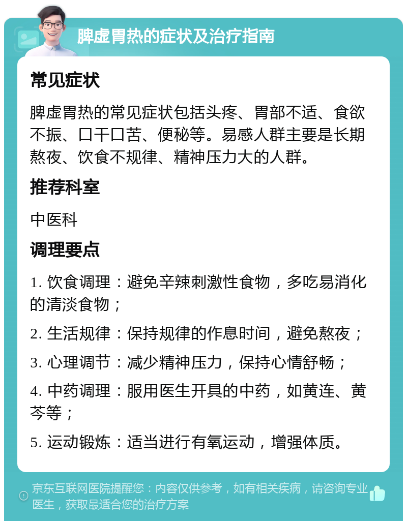 脾虚胃热的症状及治疗指南 常见症状 脾虚胃热的常见症状包括头疼、胃部不适、食欲不振、口干口苦、便秘等。易感人群主要是长期熬夜、饮食不规律、精神压力大的人群。 推荐科室 中医科 调理要点 1. 饮食调理：避免辛辣刺激性食物，多吃易消化的清淡食物； 2. 生活规律：保持规律的作息时间，避免熬夜； 3. 心理调节：减少精神压力，保持心情舒畅； 4. 中药调理：服用医生开具的中药，如黄连、黄芩等； 5. 运动锻炼：适当进行有氧运动，增强体质。