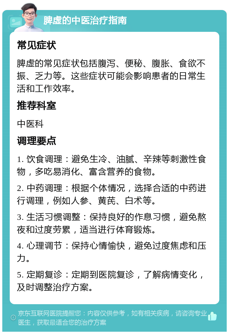 脾虚的中医治疗指南 常见症状 脾虚的常见症状包括腹泻、便秘、腹胀、食欲不振、乏力等。这些症状可能会影响患者的日常生活和工作效率。 推荐科室 中医科 调理要点 1. 饮食调理：避免生冷、油腻、辛辣等刺激性食物，多吃易消化、富含营养的食物。 2. 中药调理：根据个体情况，选择合适的中药进行调理，例如人参、黄芪、白术等。 3. 生活习惯调整：保持良好的作息习惯，避免熬夜和过度劳累，适当进行体育锻炼。 4. 心理调节：保持心情愉快，避免过度焦虑和压力。 5. 定期复诊：定期到医院复诊，了解病情变化，及时调整治疗方案。