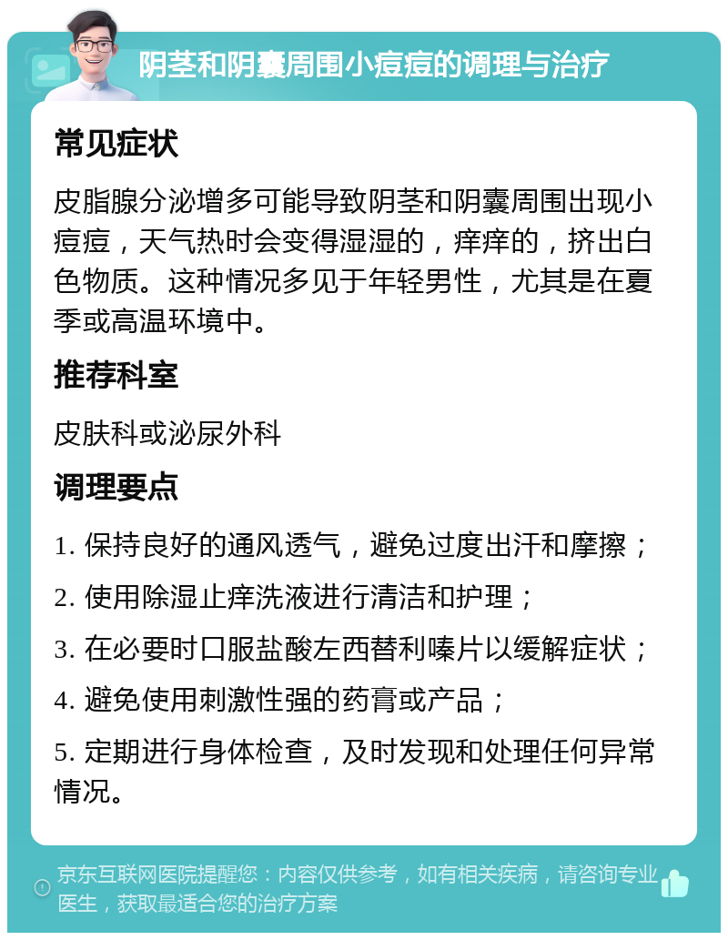 阴茎和阴囊周围小痘痘的调理与治疗 常见症状 皮脂腺分泌增多可能导致阴茎和阴囊周围出现小痘痘，天气热时会变得湿湿的，痒痒的，挤出白色物质。这种情况多见于年轻男性，尤其是在夏季或高温环境中。 推荐科室 皮肤科或泌尿外科 调理要点 1. 保持良好的通风透气，避免过度出汗和摩擦； 2. 使用除湿止痒洗液进行清洁和护理； 3. 在必要时口服盐酸左西替利嗪片以缓解症状； 4. 避免使用刺激性强的药膏或产品； 5. 定期进行身体检查，及时发现和处理任何异常情况。