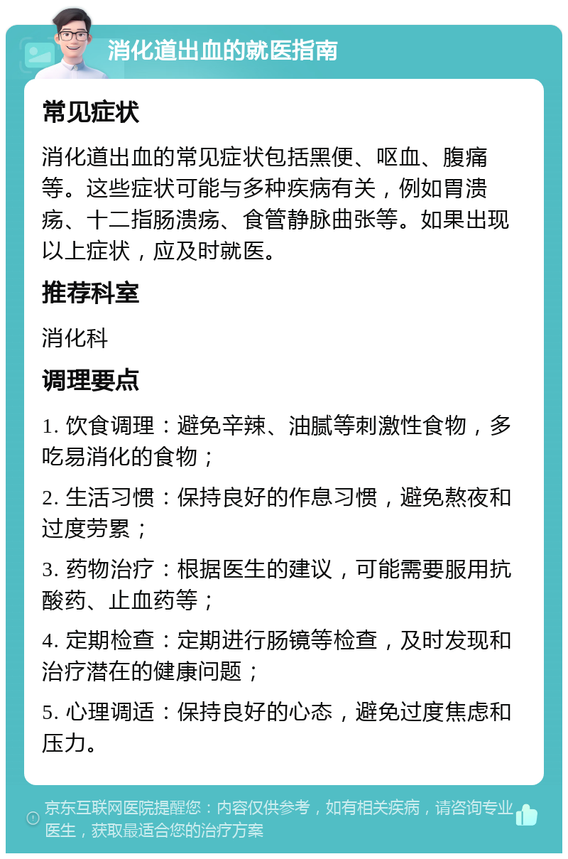 消化道出血的就医指南 常见症状 消化道出血的常见症状包括黑便、呕血、腹痛等。这些症状可能与多种疾病有关，例如胃溃疡、十二指肠溃疡、食管静脉曲张等。如果出现以上症状，应及时就医。 推荐科室 消化科 调理要点 1. 饮食调理：避免辛辣、油腻等刺激性食物，多吃易消化的食物； 2. 生活习惯：保持良好的作息习惯，避免熬夜和过度劳累； 3. 药物治疗：根据医生的建议，可能需要服用抗酸药、止血药等； 4. 定期检查：定期进行肠镜等检查，及时发现和治疗潜在的健康问题； 5. 心理调适：保持良好的心态，避免过度焦虑和压力。