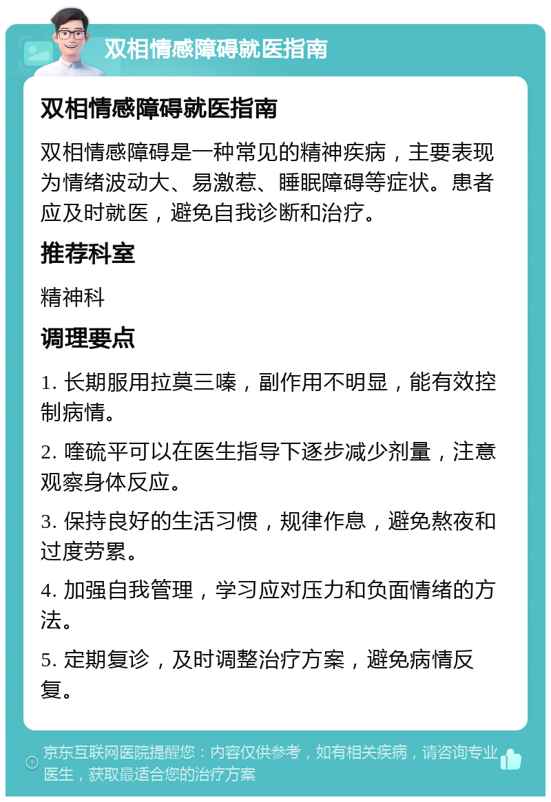 双相情感障碍就医指南 双相情感障碍就医指南 双相情感障碍是一种常见的精神疾病，主要表现为情绪波动大、易激惹、睡眠障碍等症状。患者应及时就医，避免自我诊断和治疗。 推荐科室 精神科 调理要点 1. 长期服用拉莫三嗪，副作用不明显，能有效控制病情。 2. 喹硫平可以在医生指导下逐步减少剂量，注意观察身体反应。 3. 保持良好的生活习惯，规律作息，避免熬夜和过度劳累。 4. 加强自我管理，学习应对压力和负面情绪的方法。 5. 定期复诊，及时调整治疗方案，避免病情反复。