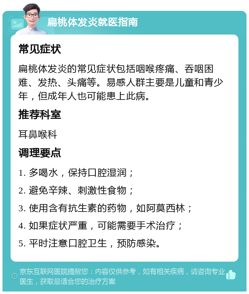 扁桃体发炎就医指南 常见症状 扁桃体发炎的常见症状包括咽喉疼痛、吞咽困难、发热、头痛等。易感人群主要是儿童和青少年，但成年人也可能患上此病。 推荐科室 耳鼻喉科 调理要点 1. 多喝水，保持口腔湿润； 2. 避免辛辣、刺激性食物； 3. 使用含有抗生素的药物，如阿莫西林； 4. 如果症状严重，可能需要手术治疗； 5. 平时注意口腔卫生，预防感染。