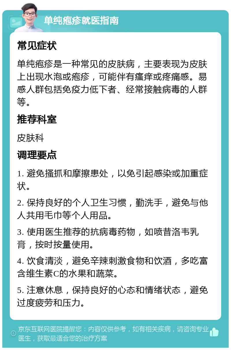 单纯疱疹就医指南 常见症状 单纯疱疹是一种常见的皮肤病，主要表现为皮肤上出现水泡或疱疹，可能伴有瘙痒或疼痛感。易感人群包括免疫力低下者、经常接触病毒的人群等。 推荐科室 皮肤科 调理要点 1. 避免搔抓和摩擦患处，以免引起感染或加重症状。 2. 保持良好的个人卫生习惯，勤洗手，避免与他人共用毛巾等个人用品。 3. 使用医生推荐的抗病毒药物，如喷昔洛韦乳膏，按时按量使用。 4. 饮食清淡，避免辛辣刺激食物和饮酒，多吃富含维生素C的水果和蔬菜。 5. 注意休息，保持良好的心态和情绪状态，避免过度疲劳和压力。