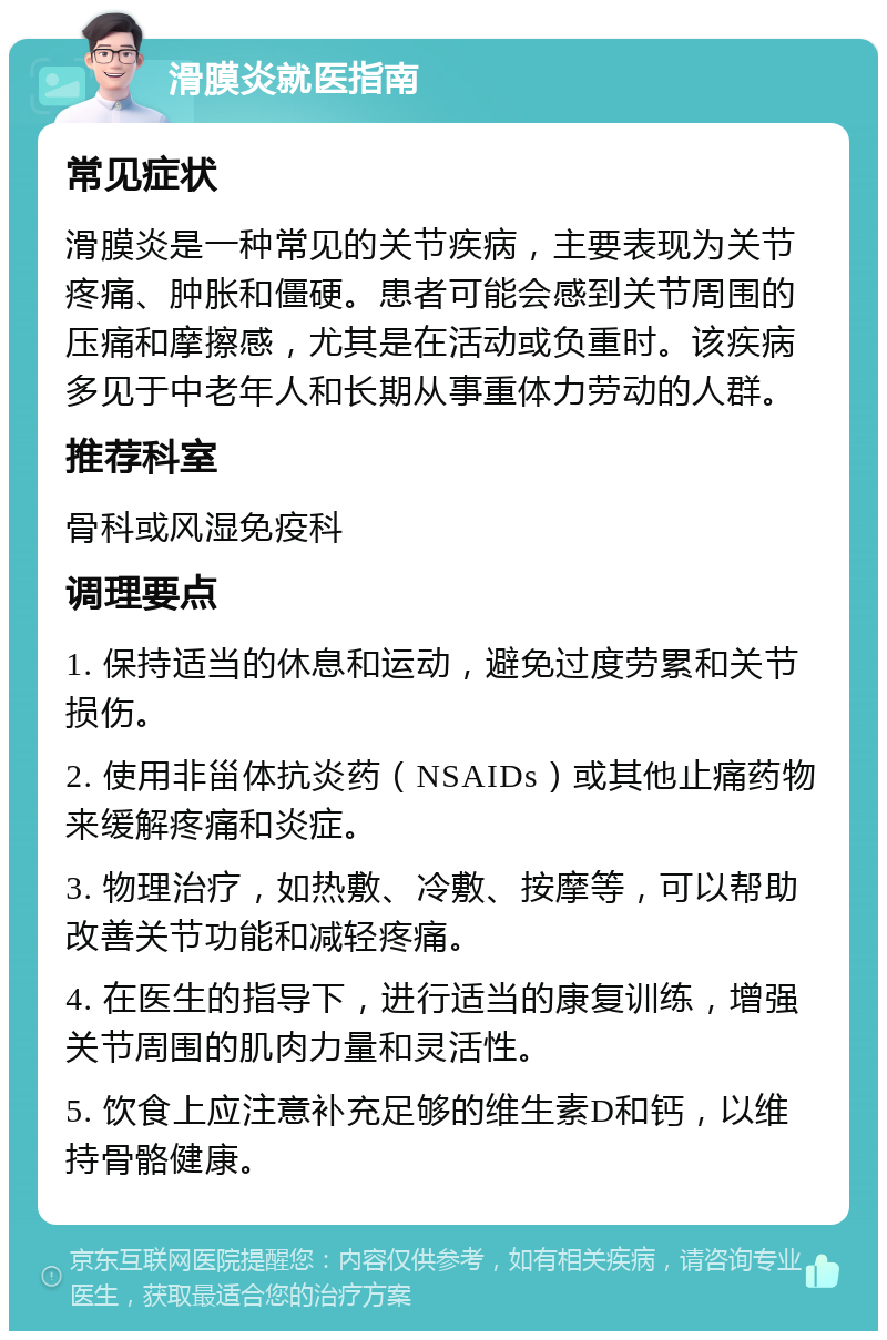 滑膜炎就医指南 常见症状 滑膜炎是一种常见的关节疾病，主要表现为关节疼痛、肿胀和僵硬。患者可能会感到关节周围的压痛和摩擦感，尤其是在活动或负重时。该疾病多见于中老年人和长期从事重体力劳动的人群。 推荐科室 骨科或风湿免疫科 调理要点 1. 保持适当的休息和运动，避免过度劳累和关节损伤。 2. 使用非甾体抗炎药（NSAIDs）或其他止痛药物来缓解疼痛和炎症。 3. 物理治疗，如热敷、冷敷、按摩等，可以帮助改善关节功能和减轻疼痛。 4. 在医生的指导下，进行适当的康复训练，增强关节周围的肌肉力量和灵活性。 5. 饮食上应注意补充足够的维生素D和钙，以维持骨骼健康。