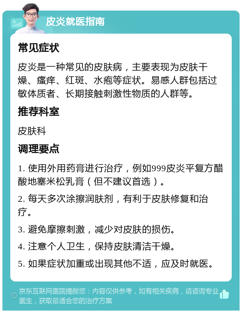 皮炎就医指南 常见症状 皮炎是一种常见的皮肤病，主要表现为皮肤干燥、瘙痒、红斑、水疱等症状。易感人群包括过敏体质者、长期接触刺激性物质的人群等。 推荐科室 皮肤科 调理要点 1. 使用外用药膏进行治疗，例如999皮炎平复方醋酸地塞米松乳膏（但不建议首选）。 2. 每天多次涂擦润肤剂，有利于皮肤修复和治疗。 3. 避免摩擦刺激，减少对皮肤的损伤。 4. 注意个人卫生，保持皮肤清洁干燥。 5. 如果症状加重或出现其他不适，应及时就医。