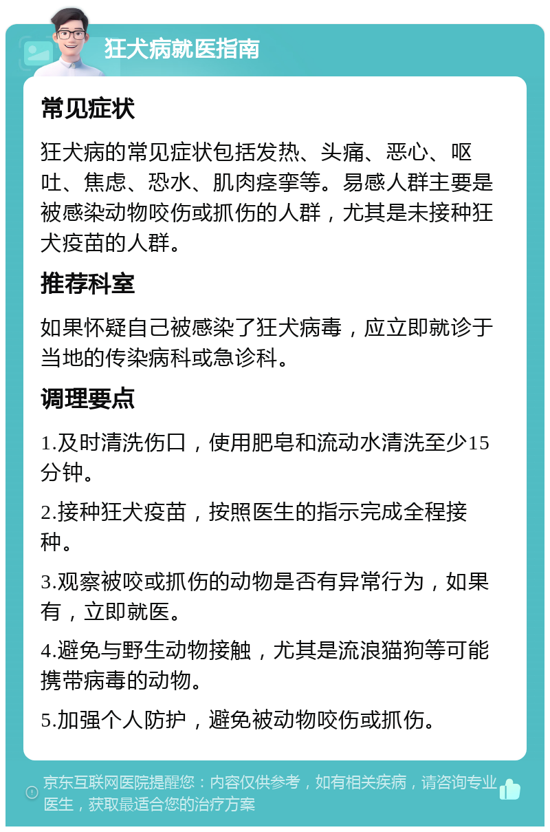 狂犬病就医指南 常见症状 狂犬病的常见症状包括发热、头痛、恶心、呕吐、焦虑、恐水、肌肉痉挛等。易感人群主要是被感染动物咬伤或抓伤的人群，尤其是未接种狂犬疫苗的人群。 推荐科室 如果怀疑自己被感染了狂犬病毒，应立即就诊于当地的传染病科或急诊科。 调理要点 1.及时清洗伤口，使用肥皂和流动水清洗至少15分钟。 2.接种狂犬疫苗，按照医生的指示完成全程接种。 3.观察被咬或抓伤的动物是否有异常行为，如果有，立即就医。 4.避免与野生动物接触，尤其是流浪猫狗等可能携带病毒的动物。 5.加强个人防护，避免被动物咬伤或抓伤。