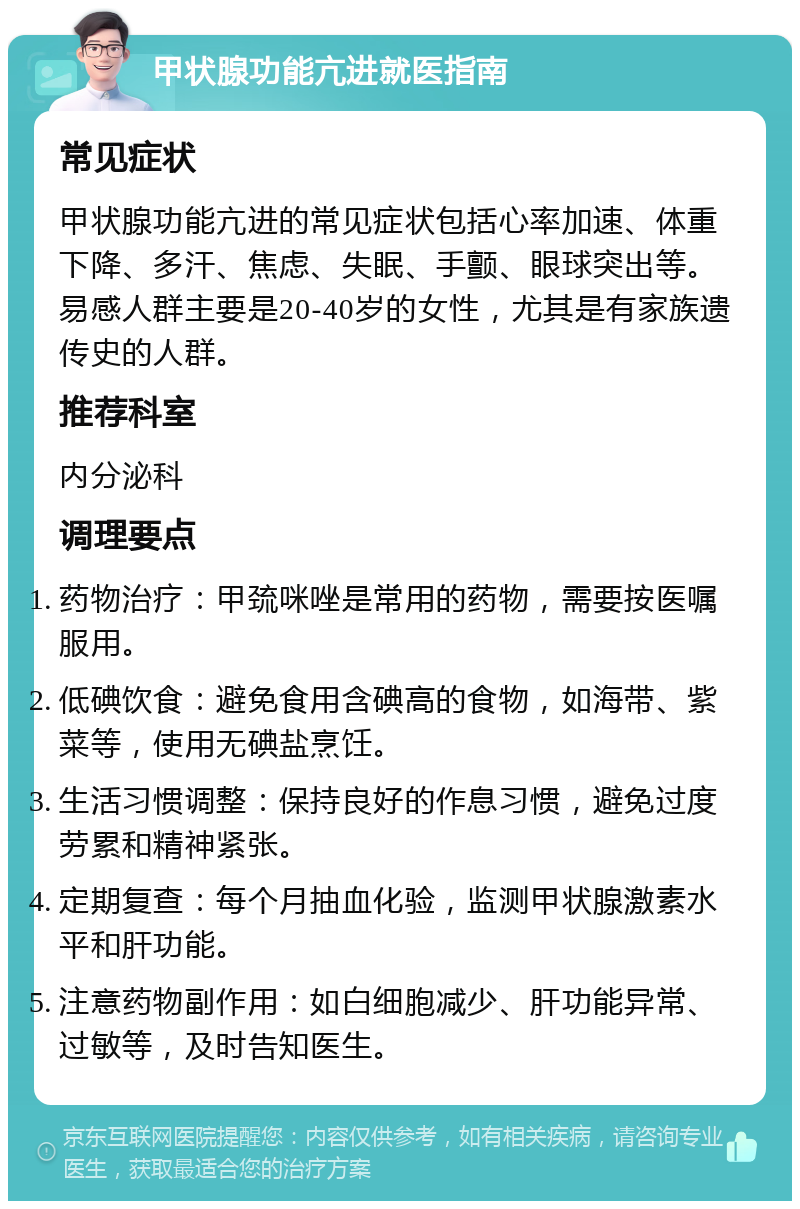 甲状腺功能亢进就医指南 常见症状 甲状腺功能亢进的常见症状包括心率加速、体重下降、多汗、焦虑、失眠、手颤、眼球突出等。易感人群主要是20-40岁的女性，尤其是有家族遗传史的人群。 推荐科室 内分泌科 调理要点 药物治疗：甲巯咪唑是常用的药物，需要按医嘱服用。 低碘饮食：避免食用含碘高的食物，如海带、紫菜等，使用无碘盐烹饪。 生活习惯调整：保持良好的作息习惯，避免过度劳累和精神紧张。 定期复查：每个月抽血化验，监测甲状腺激素水平和肝功能。 注意药物副作用：如白细胞减少、肝功能异常、过敏等，及时告知医生。