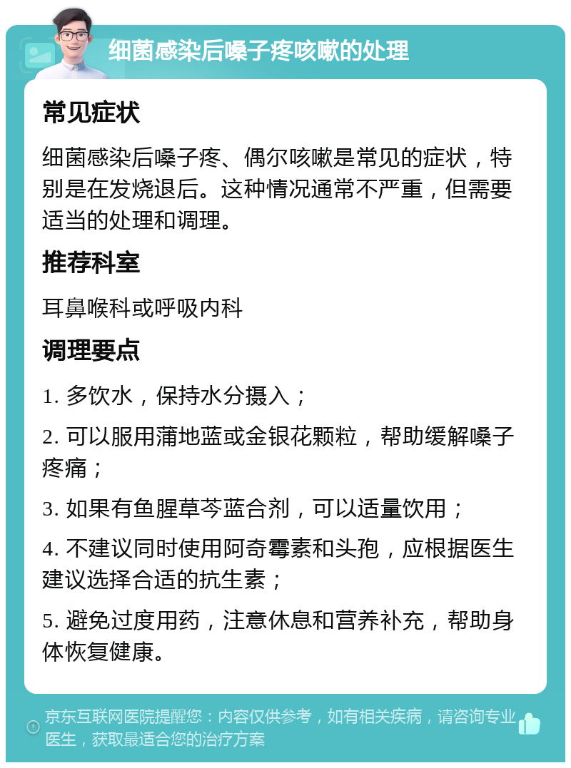 细菌感染后嗓子疼咳嗽的处理 常见症状 细菌感染后嗓子疼、偶尔咳嗽是常见的症状，特别是在发烧退后。这种情况通常不严重，但需要适当的处理和调理。 推荐科室 耳鼻喉科或呼吸内科 调理要点 1. 多饮水，保持水分摄入； 2. 可以服用蒲地蓝或金银花颗粒，帮助缓解嗓子疼痛； 3. 如果有鱼腥草芩蓝合剂，可以适量饮用； 4. 不建议同时使用阿奇霉素和头孢，应根据医生建议选择合适的抗生素； 5. 避免过度用药，注意休息和营养补充，帮助身体恢复健康。