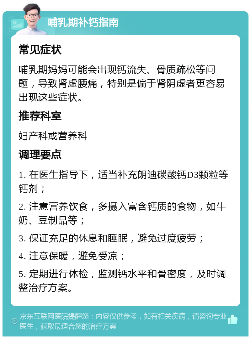 哺乳期补钙指南 常见症状 哺乳期妈妈可能会出现钙流失、骨质疏松等问题，导致肾虚腰痛，特别是偏于肾阴虚者更容易出现这些症状。 推荐科室 妇产科或营养科 调理要点 1. 在医生指导下，适当补充朗迪碳酸钙D3颗粒等钙剂； 2. 注意营养饮食，多摄入富含钙质的食物，如牛奶、豆制品等； 3. 保证充足的休息和睡眠，避免过度疲劳； 4. 注意保暖，避免受凉； 5. 定期进行体检，监测钙水平和骨密度，及时调整治疗方案。