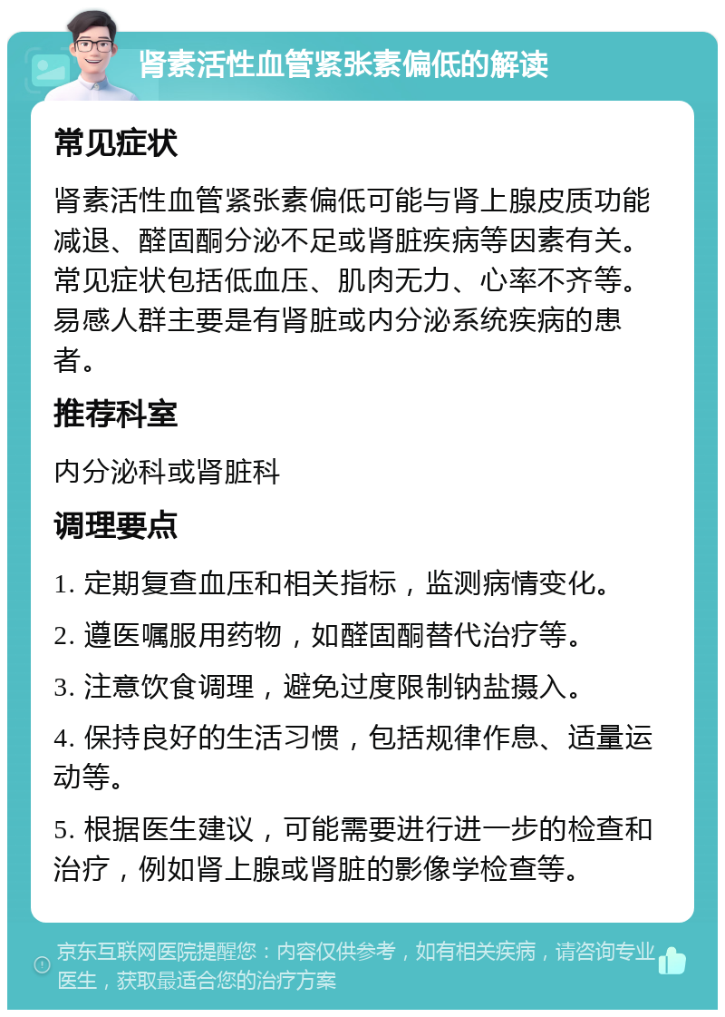 肾素活性血管紧张素偏低的解读 常见症状 肾素活性血管紧张素偏低可能与肾上腺皮质功能减退、醛固酮分泌不足或肾脏疾病等因素有关。常见症状包括低血压、肌肉无力、心率不齐等。易感人群主要是有肾脏或内分泌系统疾病的患者。 推荐科室 内分泌科或肾脏科 调理要点 1. 定期复查血压和相关指标，监测病情变化。 2. 遵医嘱服用药物，如醛固酮替代治疗等。 3. 注意饮食调理，避免过度限制钠盐摄入。 4. 保持良好的生活习惯，包括规律作息、适量运动等。 5. 根据医生建议，可能需要进行进一步的检查和治疗，例如肾上腺或肾脏的影像学检查等。