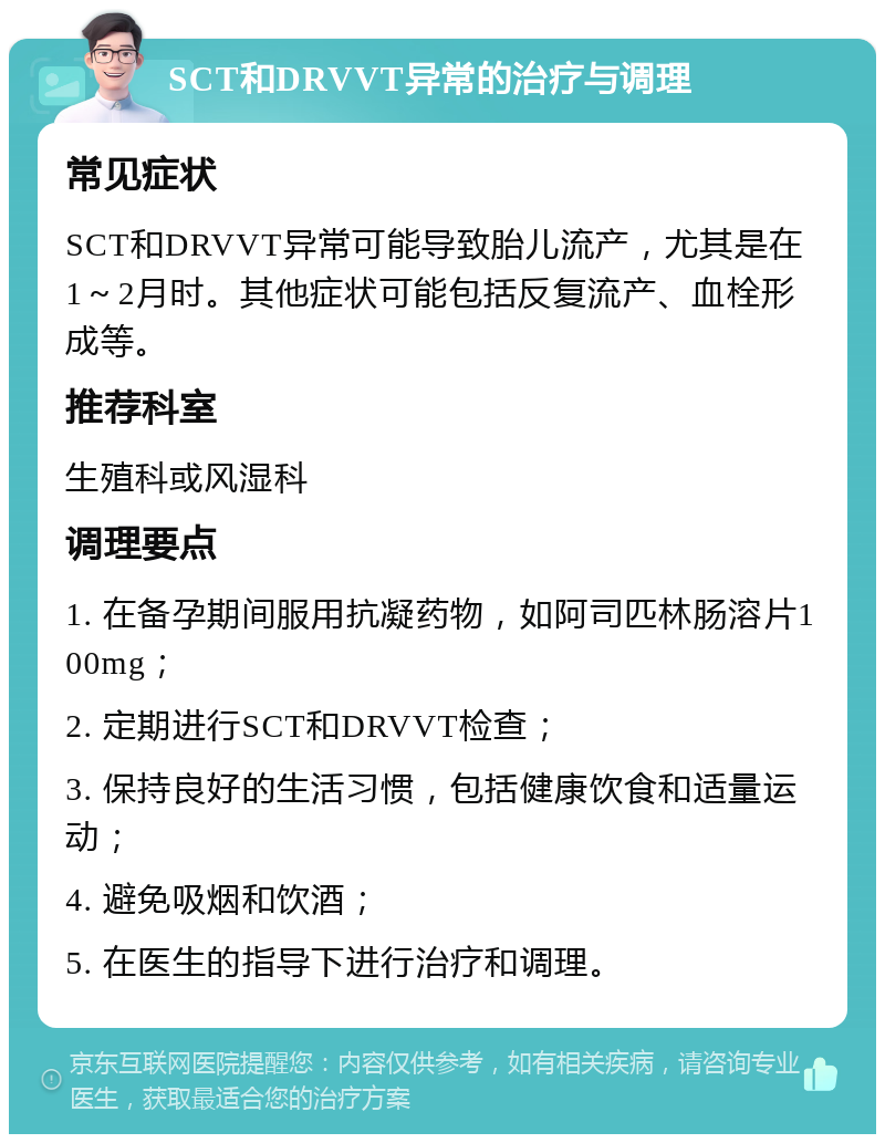 SCT和DRVVT异常的治疗与调理 常见症状 SCT和DRVVT异常可能导致胎儿流产，尤其是在1～2月时。其他症状可能包括反复流产、血栓形成等。 推荐科室 生殖科或风湿科 调理要点 1. 在备孕期间服用抗凝药物，如阿司匹林肠溶片100mg； 2. 定期进行SCT和DRVVT检查； 3. 保持良好的生活习惯，包括健康饮食和适量运动； 4. 避免吸烟和饮酒； 5. 在医生的指导下进行治疗和调理。