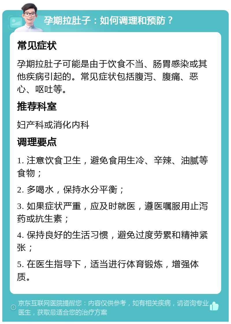 孕期拉肚子：如何调理和预防？ 常见症状 孕期拉肚子可能是由于饮食不当、肠胃感染或其他疾病引起的。常见症状包括腹泻、腹痛、恶心、呕吐等。 推荐科室 妇产科或消化内科 调理要点 1. 注意饮食卫生，避免食用生冷、辛辣、油腻等食物； 2. 多喝水，保持水分平衡； 3. 如果症状严重，应及时就医，遵医嘱服用止泻药或抗生素； 4. 保持良好的生活习惯，避免过度劳累和精神紧张； 5. 在医生指导下，适当进行体育锻炼，增强体质。