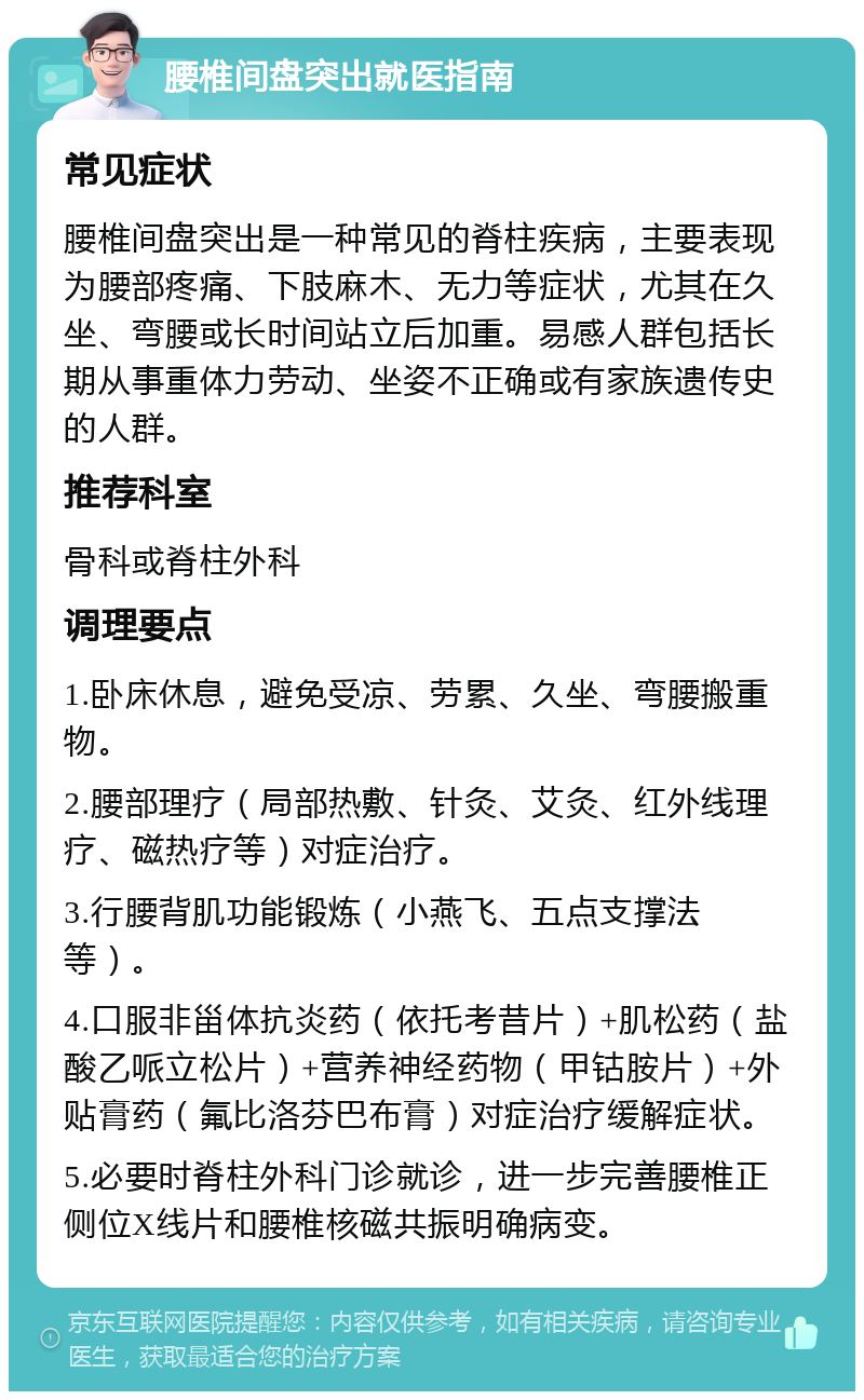 腰椎间盘突出就医指南 常见症状 腰椎间盘突出是一种常见的脊柱疾病，主要表现为腰部疼痛、下肢麻木、无力等症状，尤其在久坐、弯腰或长时间站立后加重。易感人群包括长期从事重体力劳动、坐姿不正确或有家族遗传史的人群。 推荐科室 骨科或脊柱外科 调理要点 1.卧床休息，避免受凉、劳累、久坐、弯腰搬重物。 2.腰部理疗（局部热敷、针灸、艾灸、红外线理疗、磁热疗等）对症治疗。 3.行腰背肌功能锻炼（小燕飞、五点支撑法等）。 4.口服非甾体抗炎药（依托考昔片）+肌松药（盐酸乙哌立松片）+营养神经药物（甲钴胺片）+外贴膏药（氟比洛芬巴布膏）对症治疗缓解症状。 5.必要时脊柱外科门诊就诊，进一步完善腰椎正侧位X线片和腰椎核磁共振明确病变。