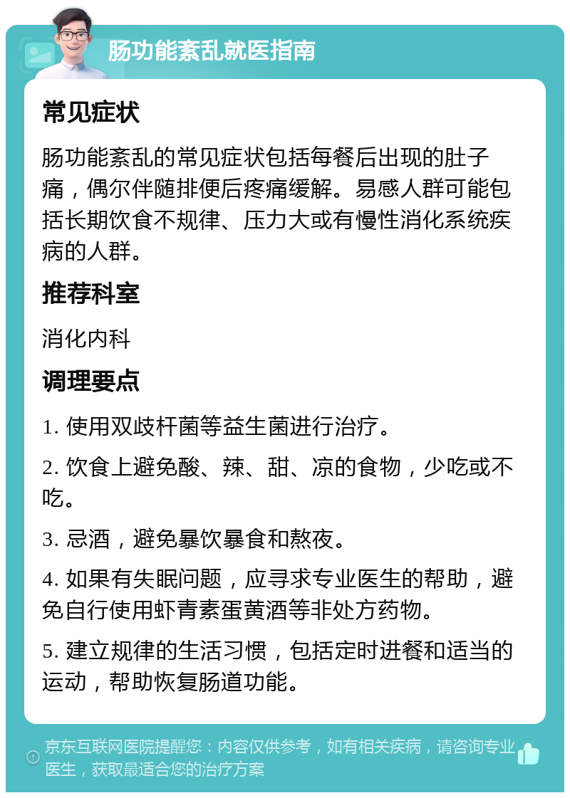 肠功能紊乱就医指南 常见症状 肠功能紊乱的常见症状包括每餐后出现的肚子痛，偶尔伴随排便后疼痛缓解。易感人群可能包括长期饮食不规律、压力大或有慢性消化系统疾病的人群。 推荐科室 消化内科 调理要点 1. 使用双歧杆菌等益生菌进行治疗。 2. 饮食上避免酸、辣、甜、凉的食物，少吃或不吃。 3. 忌酒，避免暴饮暴食和熬夜。 4. 如果有失眠问题，应寻求专业医生的帮助，避免自行使用虾青素蛋黄酒等非处方药物。 5. 建立规律的生活习惯，包括定时进餐和适当的运动，帮助恢复肠道功能。