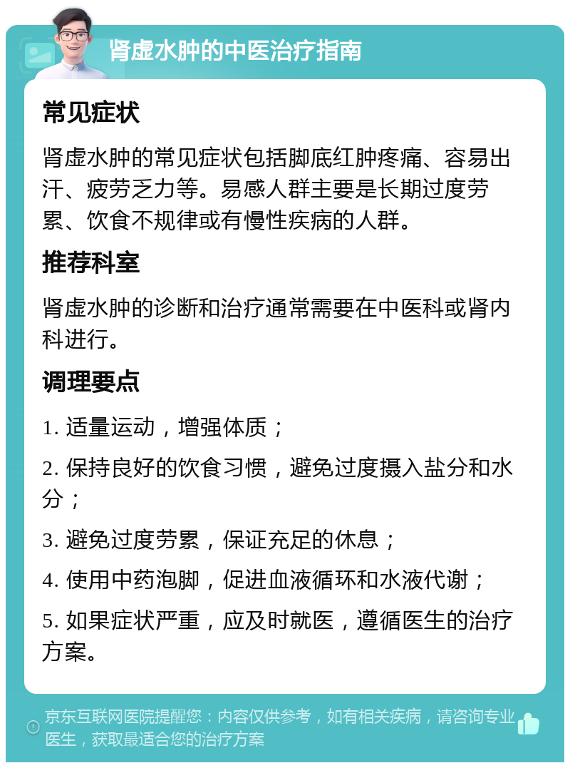 肾虚水肿的中医治疗指南 常见症状 肾虚水肿的常见症状包括脚底红肿疼痛、容易出汗、疲劳乏力等。易感人群主要是长期过度劳累、饮食不规律或有慢性疾病的人群。 推荐科室 肾虚水肿的诊断和治疗通常需要在中医科或肾内科进行。 调理要点 1. 适量运动，增强体质； 2. 保持良好的饮食习惯，避免过度摄入盐分和水分； 3. 避免过度劳累，保证充足的休息； 4. 使用中药泡脚，促进血液循环和水液代谢； 5. 如果症状严重，应及时就医，遵循医生的治疗方案。