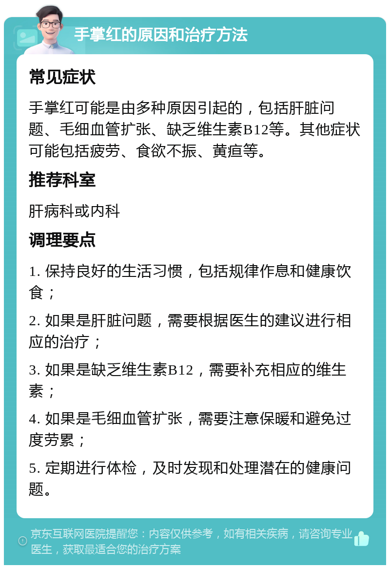 手掌红的原因和治疗方法 常见症状 手掌红可能是由多种原因引起的，包括肝脏问题、毛细血管扩张、缺乏维生素B12等。其他症状可能包括疲劳、食欲不振、黄疸等。 推荐科室 肝病科或内科 调理要点 1. 保持良好的生活习惯，包括规律作息和健康饮食； 2. 如果是肝脏问题，需要根据医生的建议进行相应的治疗； 3. 如果是缺乏维生素B12，需要补充相应的维生素； 4. 如果是毛细血管扩张，需要注意保暖和避免过度劳累； 5. 定期进行体检，及时发现和处理潜在的健康问题。