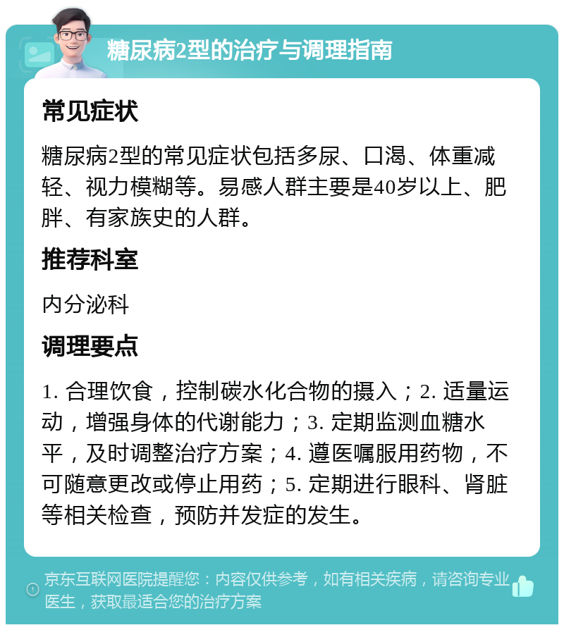 糖尿病2型的治疗与调理指南 常见症状 糖尿病2型的常见症状包括多尿、口渴、体重减轻、视力模糊等。易感人群主要是40岁以上、肥胖、有家族史的人群。 推荐科室 内分泌科 调理要点 1. 合理饮食，控制碳水化合物的摄入；2. 适量运动，增强身体的代谢能力；3. 定期监测血糖水平，及时调整治疗方案；4. 遵医嘱服用药物，不可随意更改或停止用药；5. 定期进行眼科、肾脏等相关检查，预防并发症的发生。