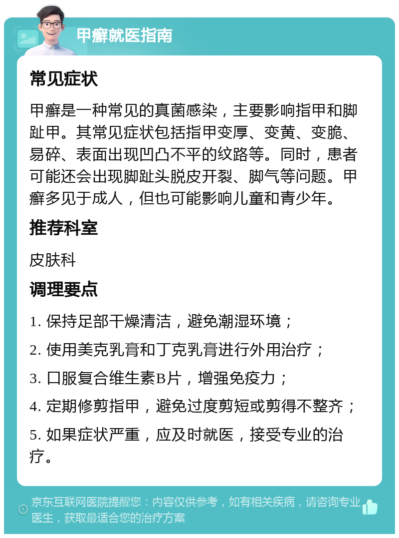 甲癣就医指南 常见症状 甲癣是一种常见的真菌感染，主要影响指甲和脚趾甲。其常见症状包括指甲变厚、变黄、变脆、易碎、表面出现凹凸不平的纹路等。同时，患者可能还会出现脚趾头脱皮开裂、脚气等问题。甲癣多见于成人，但也可能影响儿童和青少年。 推荐科室 皮肤科 调理要点 1. 保持足部干燥清洁，避免潮湿环境； 2. 使用美克乳膏和丁克乳膏进行外用治疗； 3. 口服复合维生素B片，增强免疫力； 4. 定期修剪指甲，避免过度剪短或剪得不整齐； 5. 如果症状严重，应及时就医，接受专业的治疗。