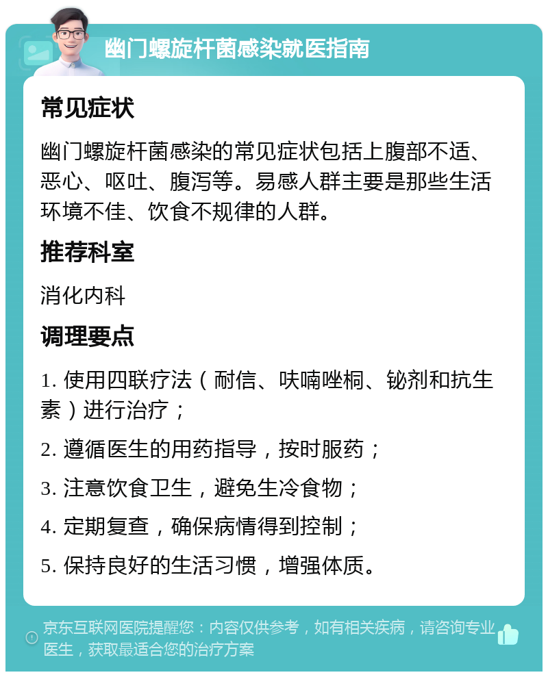 幽门螺旋杆菌感染就医指南 常见症状 幽门螺旋杆菌感染的常见症状包括上腹部不适、恶心、呕吐、腹泻等。易感人群主要是那些生活环境不佳、饮食不规律的人群。 推荐科室 消化内科 调理要点 1. 使用四联疗法（耐信、呋喃唑桐、铋剂和抗生素）进行治疗； 2. 遵循医生的用药指导，按时服药； 3. 注意饮食卫生，避免生冷食物； 4. 定期复查，确保病情得到控制； 5. 保持良好的生活习惯，增强体质。