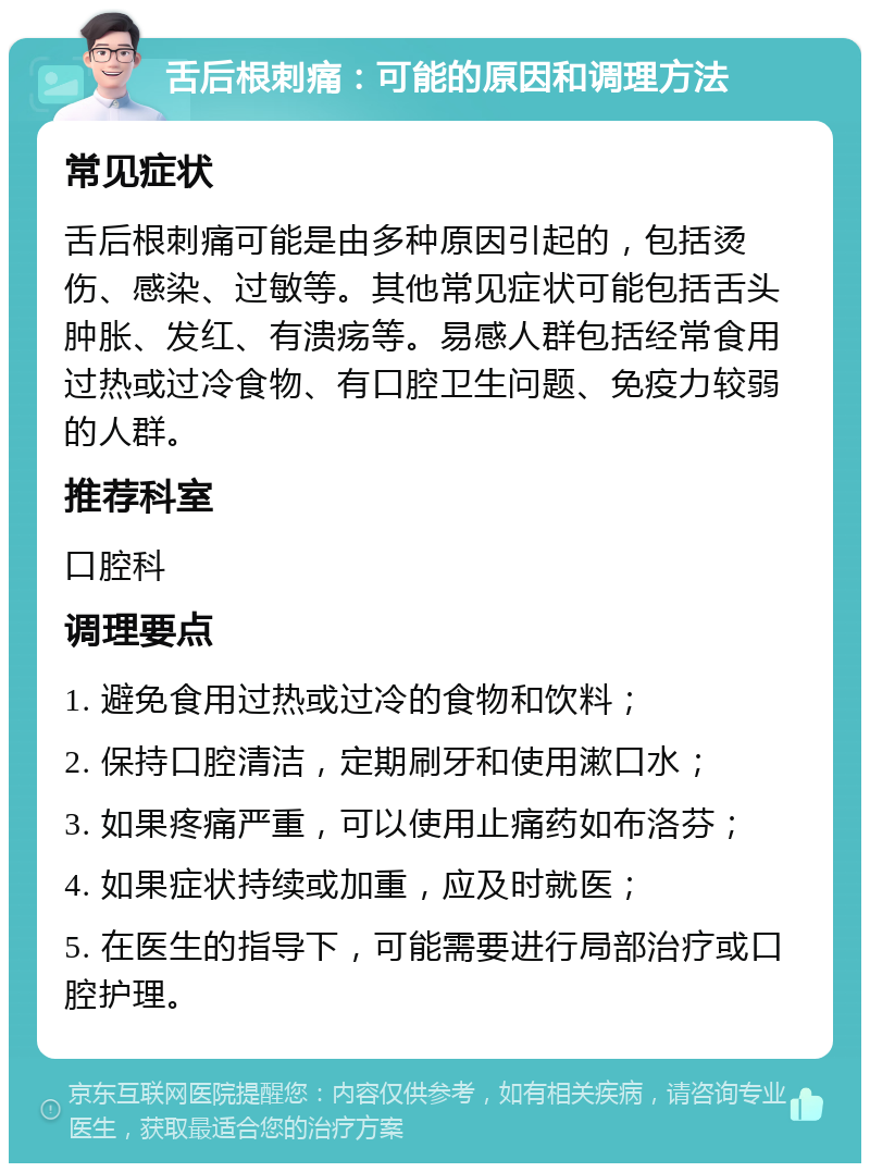 舌后根刺痛：可能的原因和调理方法 常见症状 舌后根刺痛可能是由多种原因引起的，包括烫伤、感染、过敏等。其他常见症状可能包括舌头肿胀、发红、有溃疡等。易感人群包括经常食用过热或过冷食物、有口腔卫生问题、免疫力较弱的人群。 推荐科室 口腔科 调理要点 1. 避免食用过热或过冷的食物和饮料； 2. 保持口腔清洁，定期刷牙和使用漱口水； 3. 如果疼痛严重，可以使用止痛药如布洛芬； 4. 如果症状持续或加重，应及时就医； 5. 在医生的指导下，可能需要进行局部治疗或口腔护理。