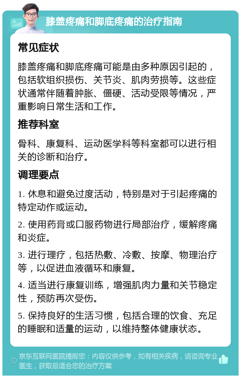 膝盖疼痛和脚底疼痛的治疗指南 常见症状 膝盖疼痛和脚底疼痛可能是由多种原因引起的，包括软组织损伤、关节炎、肌肉劳损等。这些症状通常伴随着肿胀、僵硬、活动受限等情况，严重影响日常生活和工作。 推荐科室 骨科、康复科、运动医学科等科室都可以进行相关的诊断和治疗。 调理要点 1. 休息和避免过度活动，特别是对于引起疼痛的特定动作或运动。 2. 使用药膏或口服药物进行局部治疗，缓解疼痛和炎症。 3. 进行理疗，包括热敷、冷敷、按摩、物理治疗等，以促进血液循环和康复。 4. 适当进行康复训练，增强肌肉力量和关节稳定性，预防再次受伤。 5. 保持良好的生活习惯，包括合理的饮食、充足的睡眠和适量的运动，以维持整体健康状态。