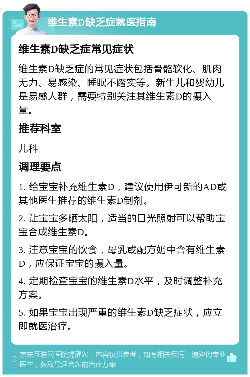 维生素D缺乏症就医指南 维生素D缺乏症常见症状 维生素D缺乏症的常见症状包括骨骼软化、肌肉无力、易感染、睡眠不踏实等。新生儿和婴幼儿是易感人群，需要特别关注其维生素D的摄入量。 推荐科室 儿科 调理要点 1. 给宝宝补充维生素D，建议使用伊可新的AD或其他医生推荐的维生素D制剂。 2. 让宝宝多晒太阳，适当的日光照射可以帮助宝宝合成维生素D。 3. 注意宝宝的饮食，母乳或配方奶中含有维生素D，应保证宝宝的摄入量。 4. 定期检查宝宝的维生素D水平，及时调整补充方案。 5. 如果宝宝出现严重的维生素D缺乏症状，应立即就医治疗。