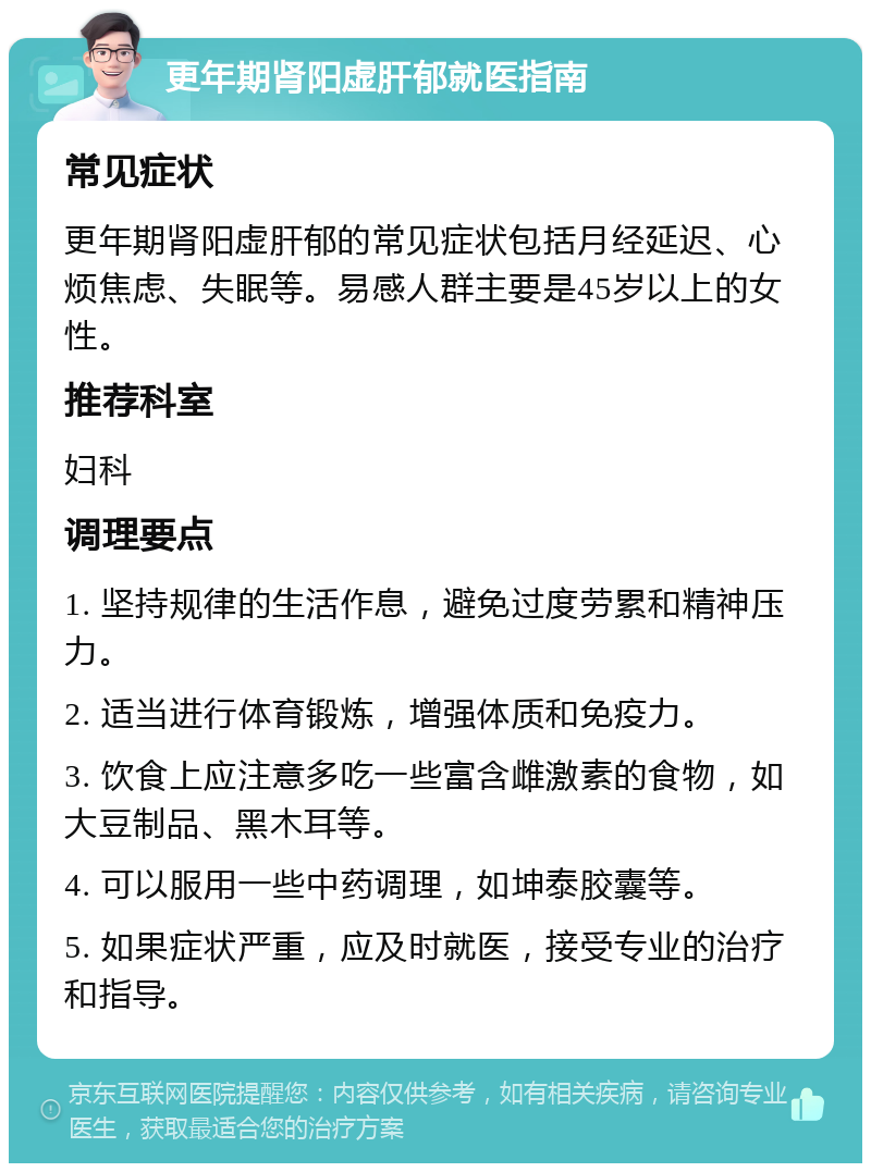 更年期肾阳虚肝郁就医指南 常见症状 更年期肾阳虚肝郁的常见症状包括月经延迟、心烦焦虑、失眠等。易感人群主要是45岁以上的女性。 推荐科室 妇科 调理要点 1. 坚持规律的生活作息，避免过度劳累和精神压力。 2. 适当进行体育锻炼，增强体质和免疫力。 3. 饮食上应注意多吃一些富含雌激素的食物，如大豆制品、黑木耳等。 4. 可以服用一些中药调理，如坤泰胶囊等。 5. 如果症状严重，应及时就医，接受专业的治疗和指导。