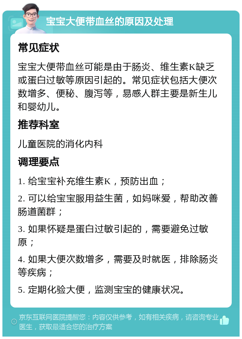 宝宝大便带血丝的原因及处理 常见症状 宝宝大便带血丝可能是由于肠炎、维生素K缺乏或蛋白过敏等原因引起的。常见症状包括大便次数增多、便秘、腹泻等，易感人群主要是新生儿和婴幼儿。 推荐科室 儿童医院的消化内科 调理要点 1. 给宝宝补充维生素K，预防出血； 2. 可以给宝宝服用益生菌，如妈咪爱，帮助改善肠道菌群； 3. 如果怀疑是蛋白过敏引起的，需要避免过敏原； 4. 如果大便次数增多，需要及时就医，排除肠炎等疾病； 5. 定期化验大便，监测宝宝的健康状况。