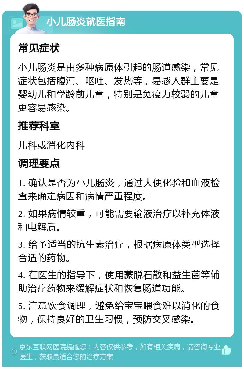 小儿肠炎就医指南 常见症状 小儿肠炎是由多种病原体引起的肠道感染，常见症状包括腹泻、呕吐、发热等，易感人群主要是婴幼儿和学龄前儿童，特别是免疫力较弱的儿童更容易感染。 推荐科室 儿科或消化内科 调理要点 1. 确认是否为小儿肠炎，通过大便化验和血液检查来确定病因和病情严重程度。 2. 如果病情较重，可能需要输液治疗以补充体液和电解质。 3. 给予适当的抗生素治疗，根据病原体类型选择合适的药物。 4. 在医生的指导下，使用蒙脱石散和益生菌等辅助治疗药物来缓解症状和恢复肠道功能。 5. 注意饮食调理，避免给宝宝喂食难以消化的食物，保持良好的卫生习惯，预防交叉感染。