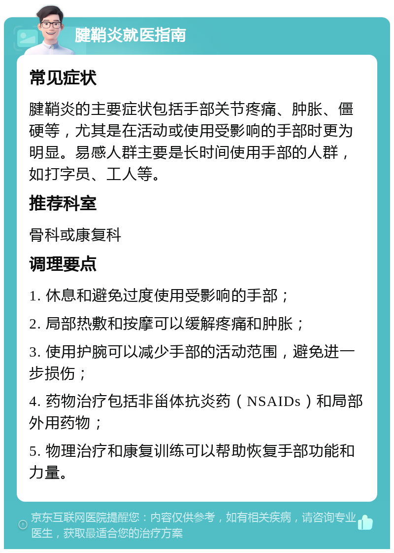 腱鞘炎就医指南 常见症状 腱鞘炎的主要症状包括手部关节疼痛、肿胀、僵硬等，尤其是在活动或使用受影响的手部时更为明显。易感人群主要是长时间使用手部的人群，如打字员、工人等。 推荐科室 骨科或康复科 调理要点 1. 休息和避免过度使用受影响的手部； 2. 局部热敷和按摩可以缓解疼痛和肿胀； 3. 使用护腕可以减少手部的活动范围，避免进一步损伤； 4. 药物治疗包括非甾体抗炎药（NSAIDs）和局部外用药物； 5. 物理治疗和康复训练可以帮助恢复手部功能和力量。