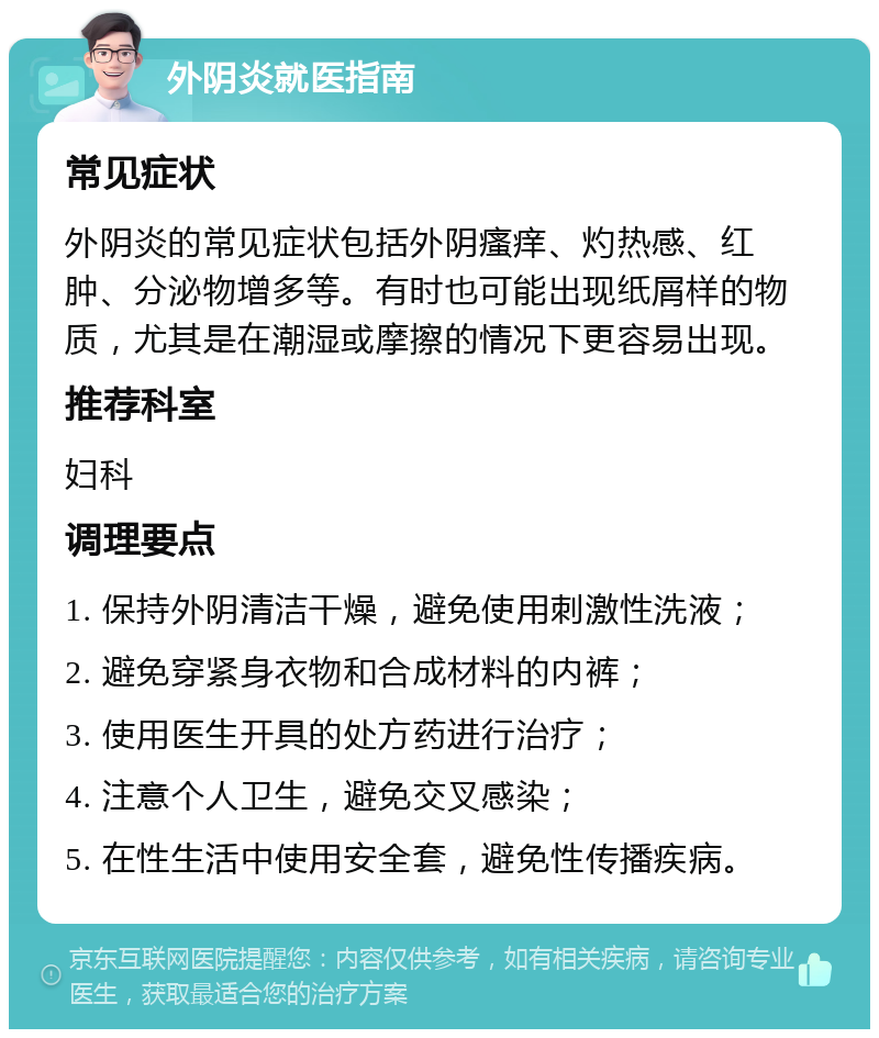 外阴炎就医指南 常见症状 外阴炎的常见症状包括外阴瘙痒、灼热感、红肿、分泌物增多等。有时也可能出现纸屑样的物质，尤其是在潮湿或摩擦的情况下更容易出现。 推荐科室 妇科 调理要点 1. 保持外阴清洁干燥，避免使用刺激性洗液； 2. 避免穿紧身衣物和合成材料的内裤； 3. 使用医生开具的处方药进行治疗； 4. 注意个人卫生，避免交叉感染； 5. 在性生活中使用安全套，避免性传播疾病。