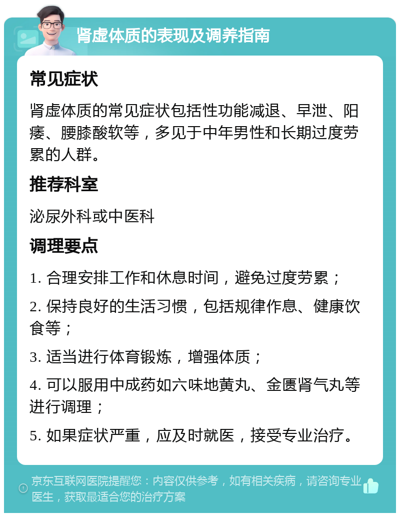 肾虚体质的表现及调养指南 常见症状 肾虚体质的常见症状包括性功能减退、早泄、阳痿、腰膝酸软等，多见于中年男性和长期过度劳累的人群。 推荐科室 泌尿外科或中医科 调理要点 1. 合理安排工作和休息时间，避免过度劳累； 2. 保持良好的生活习惯，包括规律作息、健康饮食等； 3. 适当进行体育锻炼，增强体质； 4. 可以服用中成药如六味地黄丸、金匮肾气丸等进行调理； 5. 如果症状严重，应及时就医，接受专业治疗。