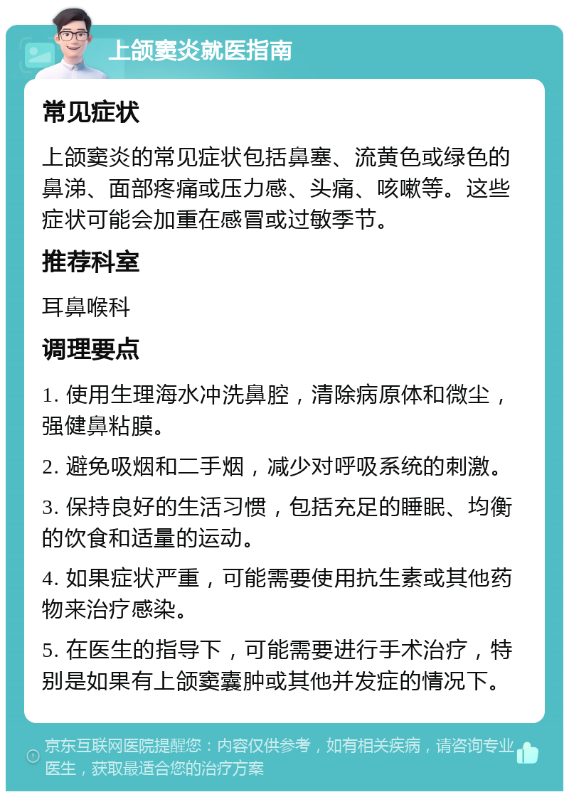 上颌窦炎就医指南 常见症状 上颌窦炎的常见症状包括鼻塞、流黄色或绿色的鼻涕、面部疼痛或压力感、头痛、咳嗽等。这些症状可能会加重在感冒或过敏季节。 推荐科室 耳鼻喉科 调理要点 1. 使用生理海水冲洗鼻腔，清除病原体和微尘，强健鼻粘膜。 2. 避免吸烟和二手烟，减少对呼吸系统的刺激。 3. 保持良好的生活习惯，包括充足的睡眠、均衡的饮食和适量的运动。 4. 如果症状严重，可能需要使用抗生素或其他药物来治疗感染。 5. 在医生的指导下，可能需要进行手术治疗，特别是如果有上颌窦囊肿或其他并发症的情况下。