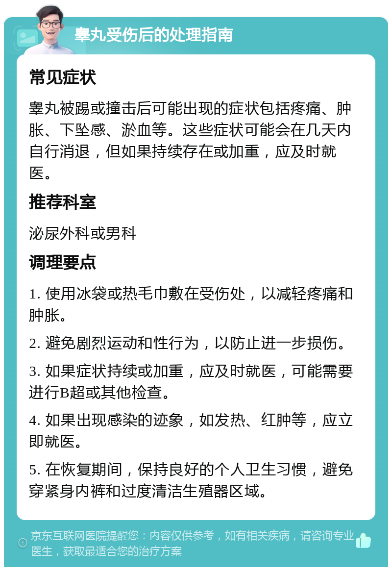 睾丸受伤后的处理指南 常见症状 睾丸被踢或撞击后可能出现的症状包括疼痛、肿胀、下坠感、淤血等。这些症状可能会在几天内自行消退，但如果持续存在或加重，应及时就医。 推荐科室 泌尿外科或男科 调理要点 1. 使用冰袋或热毛巾敷在受伤处，以减轻疼痛和肿胀。 2. 避免剧烈运动和性行为，以防止进一步损伤。 3. 如果症状持续或加重，应及时就医，可能需要进行B超或其他检查。 4. 如果出现感染的迹象，如发热、红肿等，应立即就医。 5. 在恢复期间，保持良好的个人卫生习惯，避免穿紧身内裤和过度清洁生殖器区域。