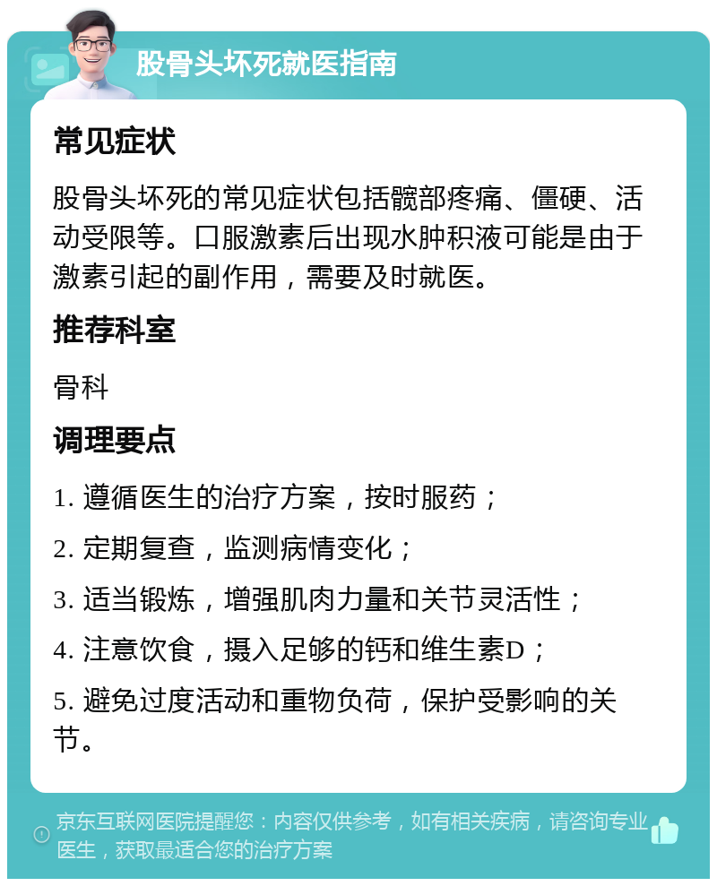 股骨头坏死就医指南 常见症状 股骨头坏死的常见症状包括髋部疼痛、僵硬、活动受限等。口服激素后出现水肿积液可能是由于激素引起的副作用，需要及时就医。 推荐科室 骨科 调理要点 1. 遵循医生的治疗方案，按时服药； 2. 定期复查，监测病情变化； 3. 适当锻炼，增强肌肉力量和关节灵活性； 4. 注意饮食，摄入足够的钙和维生素D； 5. 避免过度活动和重物负荷，保护受影响的关节。