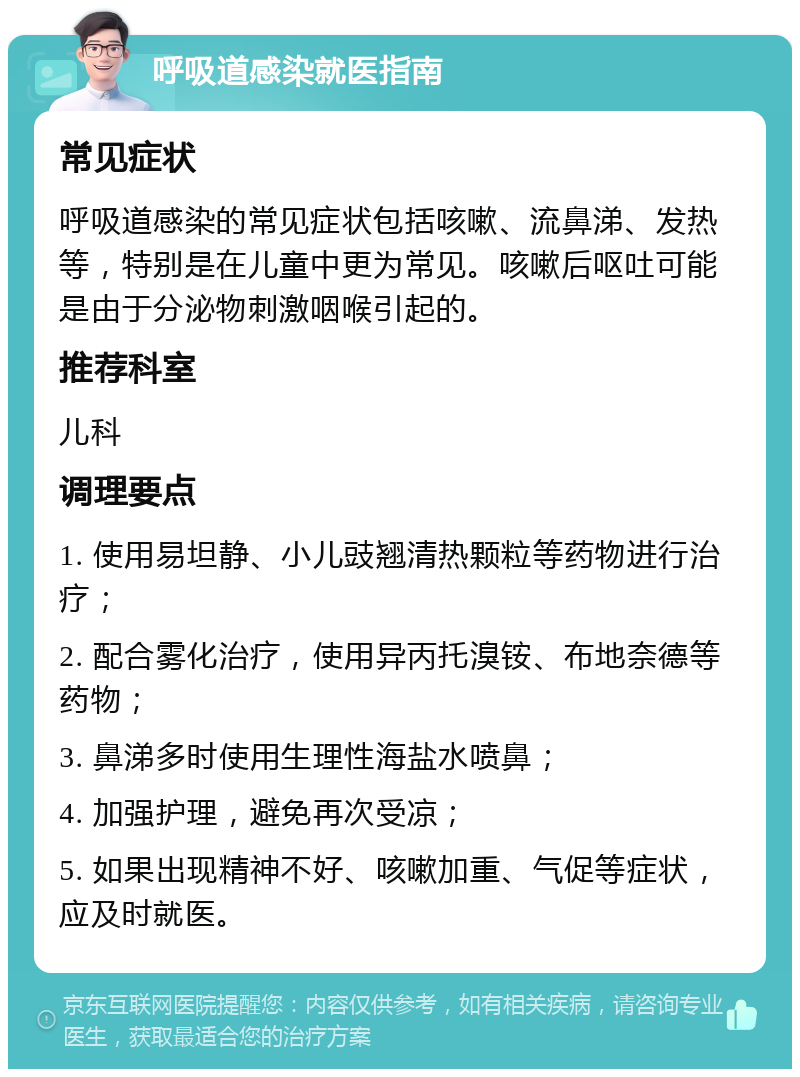 呼吸道感染就医指南 常见症状 呼吸道感染的常见症状包括咳嗽、流鼻涕、发热等，特别是在儿童中更为常见。咳嗽后呕吐可能是由于分泌物刺激咽喉引起的。 推荐科室 儿科 调理要点 1. 使用易坦静、小儿豉翘清热颗粒等药物进行治疗； 2. 配合雾化治疗，使用异丙托溴铵、布地奈德等药物； 3. 鼻涕多时使用生理性海盐水喷鼻； 4. 加强护理，避免再次受凉； 5. 如果出现精神不好、咳嗽加重、气促等症状，应及时就医。