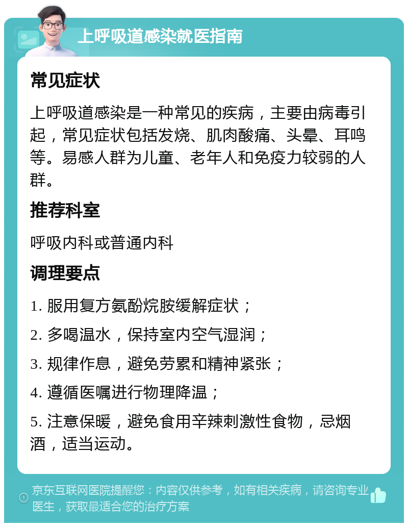 上呼吸道感染就医指南 常见症状 上呼吸道感染是一种常见的疾病，主要由病毒引起，常见症状包括发烧、肌肉酸痛、头晕、耳鸣等。易感人群为儿童、老年人和免疫力较弱的人群。 推荐科室 呼吸内科或普通内科 调理要点 1. 服用复方氨酚烷胺缓解症状； 2. 多喝温水，保持室内空气湿润； 3. 规律作息，避免劳累和精神紧张； 4. 遵循医嘱进行物理降温； 5. 注意保暖，避免食用辛辣刺激性食物，忌烟酒，适当运动。