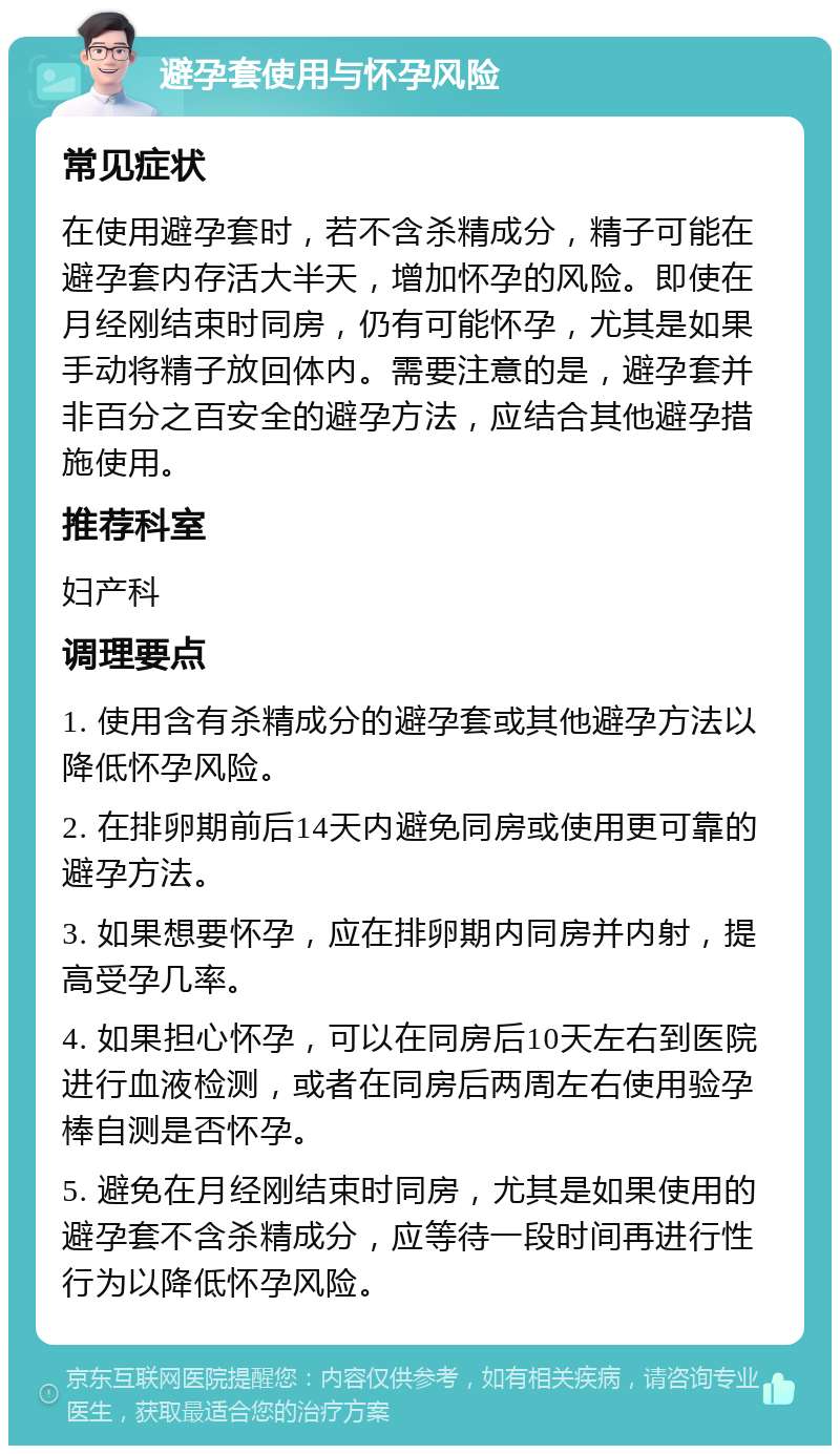 避孕套使用与怀孕风险 常见症状 在使用避孕套时，若不含杀精成分，精子可能在避孕套内存活大半天，增加怀孕的风险。即使在月经刚结束时同房，仍有可能怀孕，尤其是如果手动将精子放回体内。需要注意的是，避孕套并非百分之百安全的避孕方法，应结合其他避孕措施使用。 推荐科室 妇产科 调理要点 1. 使用含有杀精成分的避孕套或其他避孕方法以降低怀孕风险。 2. 在排卵期前后14天内避免同房或使用更可靠的避孕方法。 3. 如果想要怀孕，应在排卵期内同房并内射，提高受孕几率。 4. 如果担心怀孕，可以在同房后10天左右到医院进行血液检测，或者在同房后两周左右使用验孕棒自测是否怀孕。 5. 避免在月经刚结束时同房，尤其是如果使用的避孕套不含杀精成分，应等待一段时间再进行性行为以降低怀孕风险。