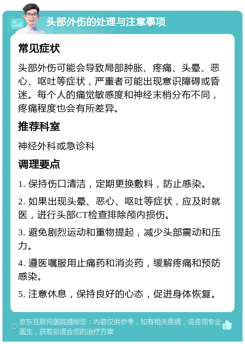 头部外伤的处理与注意事项 常见症状 头部外伤可能会导致局部肿胀、疼痛、头晕、恶心、呕吐等症状，严重者可能出现意识障碍或昏迷。每个人的痛觉敏感度和神经末梢分布不同，疼痛程度也会有所差异。 推荐科室 神经外科或急诊科 调理要点 1. 保持伤口清洁，定期更换敷料，防止感染。 2. 如果出现头晕、恶心、呕吐等症状，应及时就医，进行头部CT检查排除颅内损伤。 3. 避免剧烈运动和重物提起，减少头部震动和压力。 4. 遵医嘱服用止痛药和消炎药，缓解疼痛和预防感染。 5. 注意休息，保持良好的心态，促进身体恢复。