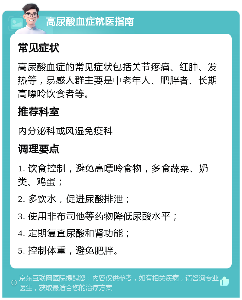 高尿酸血症就医指南 常见症状 高尿酸血症的常见症状包括关节疼痛、红肿、发热等，易感人群主要是中老年人、肥胖者、长期高嘌呤饮食者等。 推荐科室 内分泌科或风湿免疫科 调理要点 1. 饮食控制，避免高嘌呤食物，多食蔬菜、奶类、鸡蛋； 2. 多饮水，促进尿酸排泄； 3. 使用非布司他等药物降低尿酸水平； 4. 定期复查尿酸和肾功能； 5. 控制体重，避免肥胖。