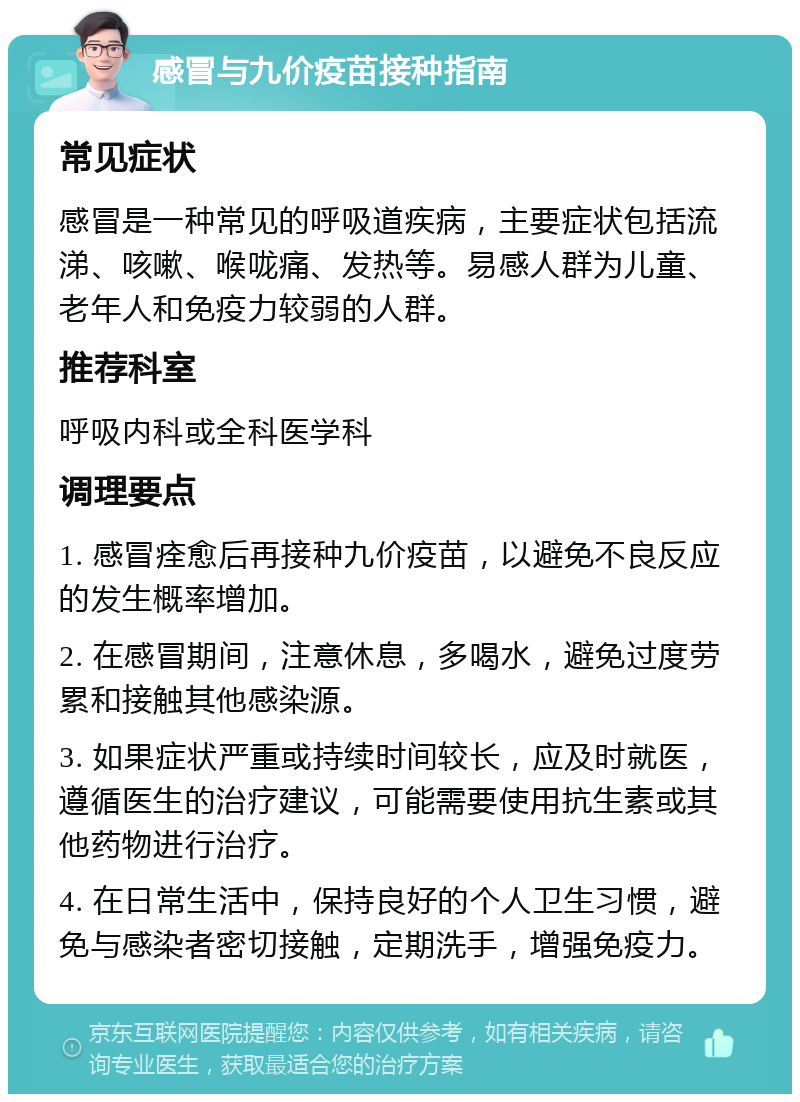 感冒与九价疫苗接种指南 常见症状 感冒是一种常见的呼吸道疾病，主要症状包括流涕、咳嗽、喉咙痛、发热等。易感人群为儿童、老年人和免疫力较弱的人群。 推荐科室 呼吸内科或全科医学科 调理要点 1. 感冒痊愈后再接种九价疫苗，以避免不良反应的发生概率增加。 2. 在感冒期间，注意休息，多喝水，避免过度劳累和接触其他感染源。 3. 如果症状严重或持续时间较长，应及时就医，遵循医生的治疗建议，可能需要使用抗生素或其他药物进行治疗。 4. 在日常生活中，保持良好的个人卫生习惯，避免与感染者密切接触，定期洗手，增强免疫力。