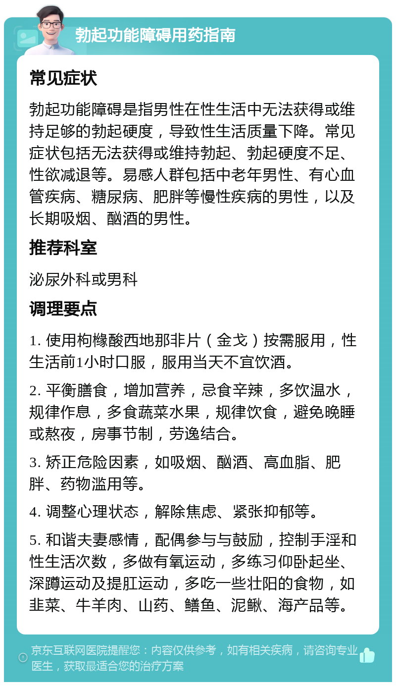 勃起功能障碍用药指南 常见症状 勃起功能障碍是指男性在性生活中无法获得或维持足够的勃起硬度，导致性生活质量下降。常见症状包括无法获得或维持勃起、勃起硬度不足、性欲减退等。易感人群包括中老年男性、有心血管疾病、糖尿病、肥胖等慢性疾病的男性，以及长期吸烟、酗酒的男性。 推荐科室 泌尿外科或男科 调理要点 1. 使用枸橼酸西地那非片（金戈）按需服用，性生活前1小时口服，服用当天不宜饮酒。 2. 平衡膳食，增加营养，忌食辛辣，多饮温水，规律作息，多食蔬菜水果，规律饮食，避免晚睡或熬夜，房事节制，劳逸结合。 3. 矫正危险因素，如吸烟、酗酒、高血脂、肥胖、药物滥用等。 4. 调整心理状态，解除焦虑、紧张抑郁等。 5. 和谐夫妻感情，配偶参与与鼓励，控制手淫和性生活次数，多做有氧运动，多练习仰卧起坐、深蹲运动及提肛运动，多吃一些壮阳的食物，如韭菜、牛羊肉、山药、鳝鱼、泥鳅、海产品等。