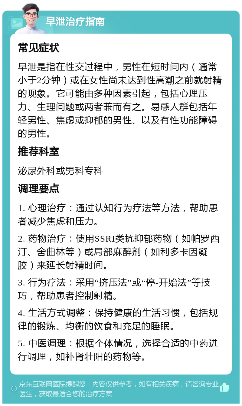 早泄治疗指南 常见症状 早泄是指在性交过程中，男性在短时间内（通常小于2分钟）或在女性尚未达到性高潮之前就射精的现象。它可能由多种因素引起，包括心理压力、生理问题或两者兼而有之。易感人群包括年轻男性、焦虑或抑郁的男性、以及有性功能障碍的男性。 推荐科室 泌尿外科或男科专科 调理要点 1. 心理治疗：通过认知行为疗法等方法，帮助患者减少焦虑和压力。 2. 药物治疗：使用SSRI类抗抑郁药物（如帕罗西汀、舍曲林等）或局部麻醉剂（如利多卡因凝胶）来延长射精时间。 3. 行为疗法：采用“挤压法”或“停-开始法”等技巧，帮助患者控制射精。 4. 生活方式调整：保持健康的生活习惯，包括规律的锻炼、均衡的饮食和充足的睡眠。 5. 中医调理：根据个体情况，选择合适的中药进行调理，如补肾壮阳的药物等。