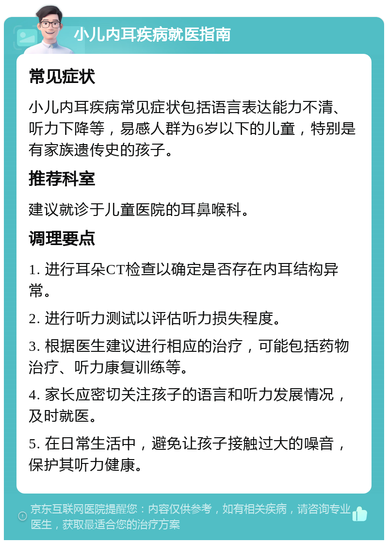 小儿内耳疾病就医指南 常见症状 小儿内耳疾病常见症状包括语言表达能力不清、听力下降等，易感人群为6岁以下的儿童，特别是有家族遗传史的孩子。 推荐科室 建议就诊于儿童医院的耳鼻喉科。 调理要点 1. 进行耳朵CT检查以确定是否存在内耳结构异常。 2. 进行听力测试以评估听力损失程度。 3. 根据医生建议进行相应的治疗，可能包括药物治疗、听力康复训练等。 4. 家长应密切关注孩子的语言和听力发展情况，及时就医。 5. 在日常生活中，避免让孩子接触过大的噪音，保护其听力健康。