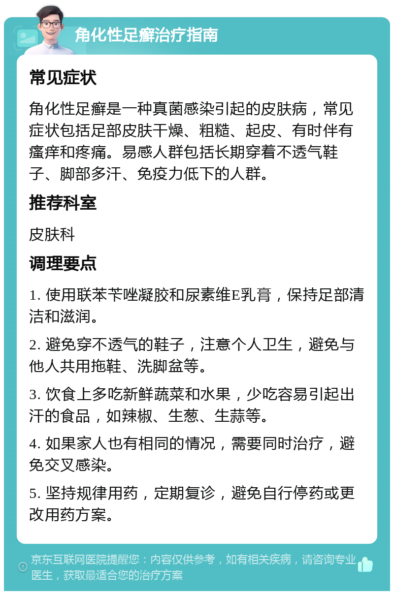 角化性足癣治疗指南 常见症状 角化性足癣是一种真菌感染引起的皮肤病，常见症状包括足部皮肤干燥、粗糙、起皮、有时伴有瘙痒和疼痛。易感人群包括长期穿着不透气鞋子、脚部多汗、免疫力低下的人群。 推荐科室 皮肤科 调理要点 1. 使用联苯苄唑凝胶和尿素维E乳膏，保持足部清洁和滋润。 2. 避免穿不透气的鞋子，注意个人卫生，避免与他人共用拖鞋、洗脚盆等。 3. 饮食上多吃新鲜蔬菜和水果，少吃容易引起出汗的食品，如辣椒、生葱、生蒜等。 4. 如果家人也有相同的情况，需要同时治疗，避免交叉感染。 5. 坚持规律用药，定期复诊，避免自行停药或更改用药方案。