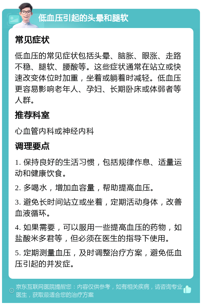 低血压引起的头晕和腿软 常见症状 低血压的常见症状包括头晕、脑胀、眼涨、走路不稳、腿软、腰酸等。这些症状通常在站立或快速改变体位时加重，坐着或躺着时减轻。低血压更容易影响老年人、孕妇、长期卧床或体弱者等人群。 推荐科室 心血管内科或神经内科 调理要点 1. 保持良好的生活习惯，包括规律作息、适量运动和健康饮食。 2. 多喝水，增加血容量，帮助提高血压。 3. 避免长时间站立或坐着，定期活动身体，改善血液循环。 4. 如果需要，可以服用一些提高血压的药物，如盐酸米多君等，但必须在医生的指导下使用。 5. 定期测量血压，及时调整治疗方案，避免低血压引起的并发症。