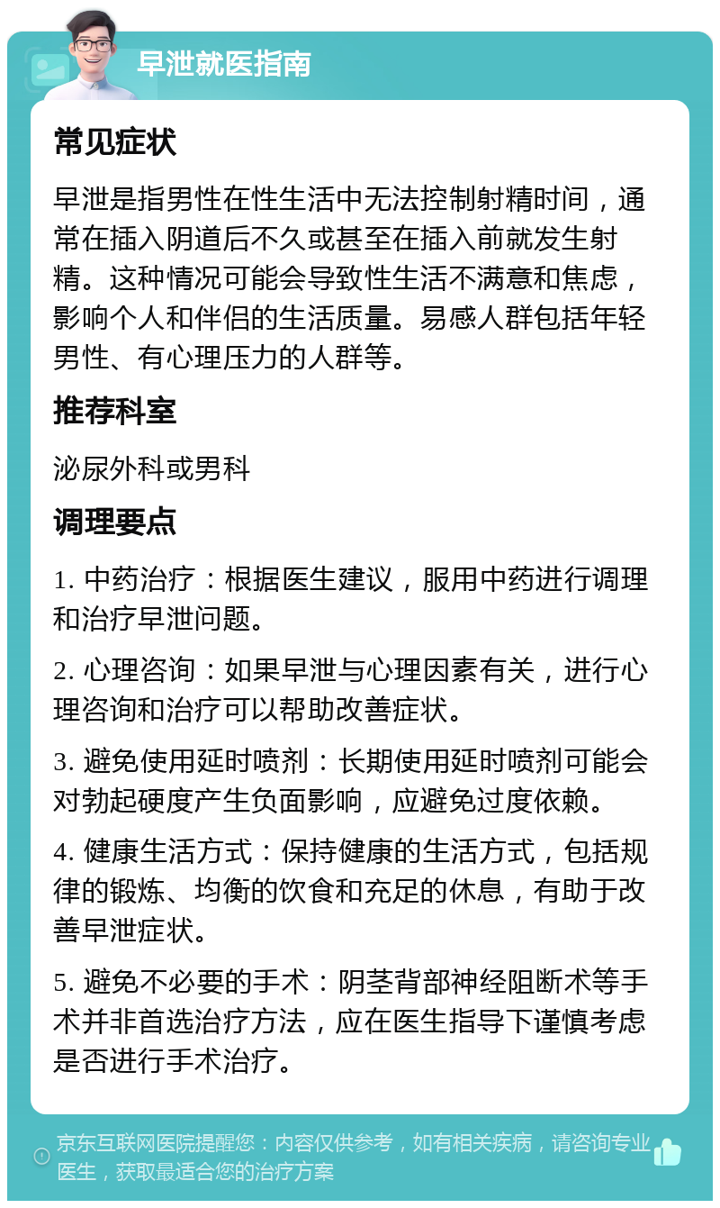 早泄就医指南 常见症状 早泄是指男性在性生活中无法控制射精时间，通常在插入阴道后不久或甚至在插入前就发生射精。这种情况可能会导致性生活不满意和焦虑，影响个人和伴侣的生活质量。易感人群包括年轻男性、有心理压力的人群等。 推荐科室 泌尿外科或男科 调理要点 1. 中药治疗：根据医生建议，服用中药进行调理和治疗早泄问题。 2. 心理咨询：如果早泄与心理因素有关，进行心理咨询和治疗可以帮助改善症状。 3. 避免使用延时喷剂：长期使用延时喷剂可能会对勃起硬度产生负面影响，应避免过度依赖。 4. 健康生活方式：保持健康的生活方式，包括规律的锻炼、均衡的饮食和充足的休息，有助于改善早泄症状。 5. 避免不必要的手术：阴茎背部神经阻断术等手术并非首选治疗方法，应在医生指导下谨慎考虑是否进行手术治疗。