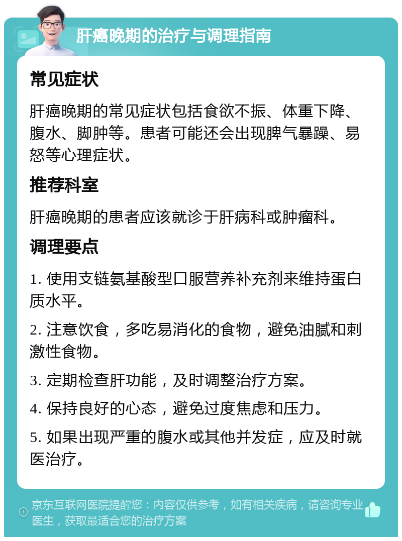 肝癌晚期的治疗与调理指南 常见症状 肝癌晚期的常见症状包括食欲不振、体重下降、腹水、脚肿等。患者可能还会出现脾气暴躁、易怒等心理症状。 推荐科室 肝癌晚期的患者应该就诊于肝病科或肿瘤科。 调理要点 1. 使用支链氨基酸型口服营养补充剂来维持蛋白质水平。 2. 注意饮食，多吃易消化的食物，避免油腻和刺激性食物。 3. 定期检查肝功能，及时调整治疗方案。 4. 保持良好的心态，避免过度焦虑和压力。 5. 如果出现严重的腹水或其他并发症，应及时就医治疗。